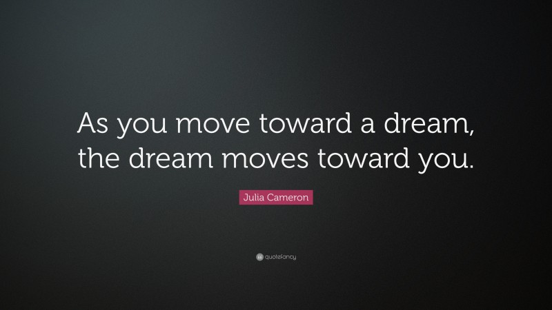 Julia Cameron Quote: “As you move toward a dream, the dream moves toward you.”