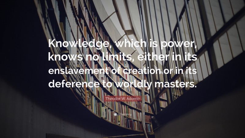 Theodor W. Adorno Quote: “Knowledge, which is power, knows no limits, either in its enslavement of creation or in its deference to worldly masters.”