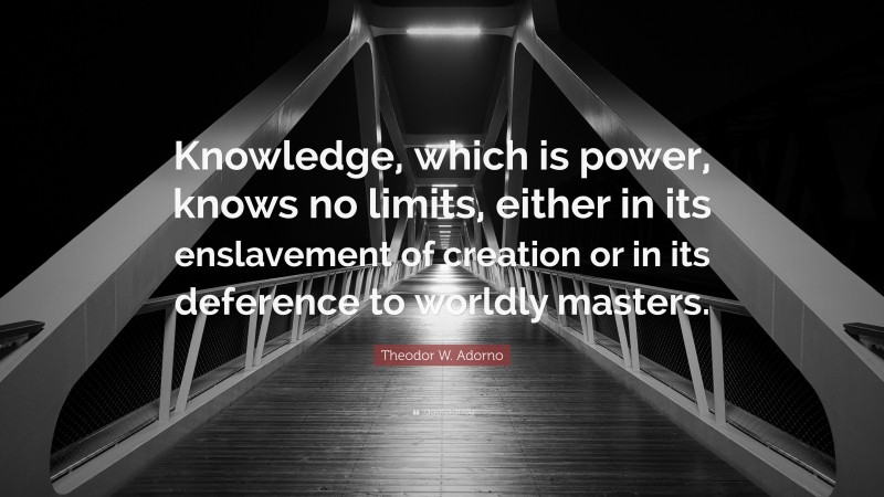Theodor W. Adorno Quote: “Knowledge, which is power, knows no limits, either in its enslavement of creation or in its deference to worldly masters.”