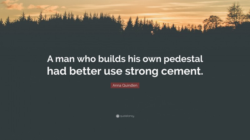 Anna Quindlen Quote: “A man who builds his own pedestal had better use strong cement.”