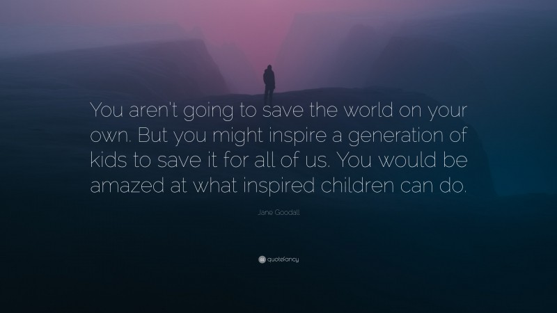 Jane Goodall Quote: “You aren’t going to save the world on your own. But you might inspire a generation of kids to save it for all of us. You would be amazed at what inspired children can do.”
