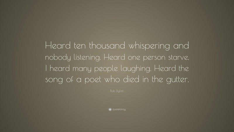 Bob Dylan Quote: “Heard ten thousand whispering and nobody listening. Heard one person starve, I heard many people laughing. Heard the song of a poet who died in the gutter.”