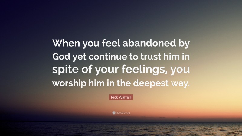 Rick Warren Quote: “When you feel abandoned by God yet continue to trust him in spite of your feelings, you worship him in the deepest way.”