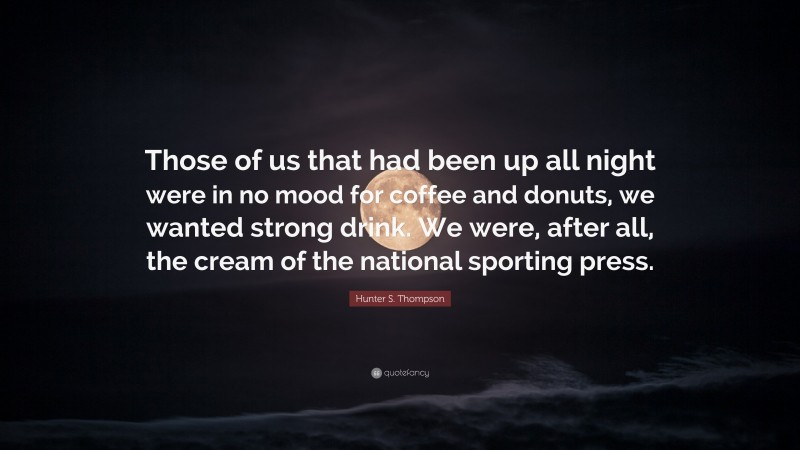 Hunter S. Thompson Quote: “Those of us that had been up all night were in no mood for coffee and donuts, we wanted strong drink. We were, after all, the cream of the national sporting press.”