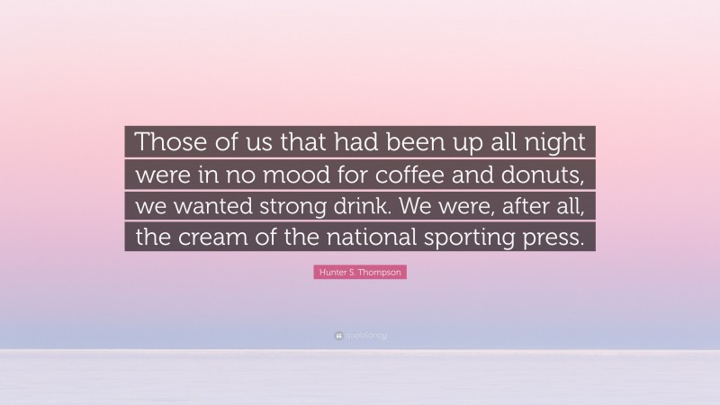 Hunter S. Thompson Quote: “Those of us that had been up all night were in no mood for coffee and donuts, we wanted strong drink. We were, after all, the cream of the national sporting press.”