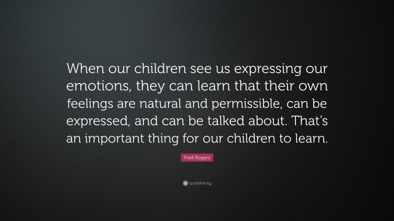 Fred Rogers Quote: “When our children see us expressing our emotions, they can learn that their own feelings are natural and permissible, can be expressed, and can be talked about. That’s an important thing for our children to learn.”