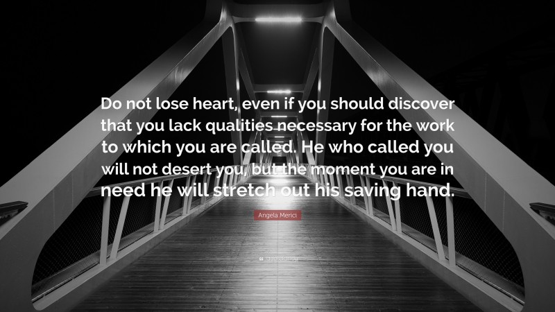 Angela Merici Quote: “Do not lose heart, even if you should discover that you lack qualities necessary for the work to which you are called. He who called you will not desert you, but the moment you are in need he will stretch out his saving hand.”