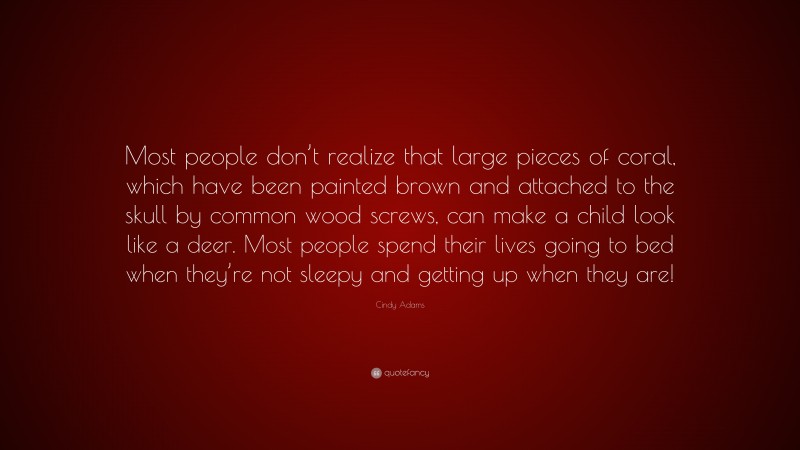 Cindy Adams Quote: “Most people don’t realize that large pieces of coral, which have been painted brown and attached to the skull by common wood screws, can make a child look like a deer. Most people spend their lives going to bed when they’re not sleepy and getting up when they are!”