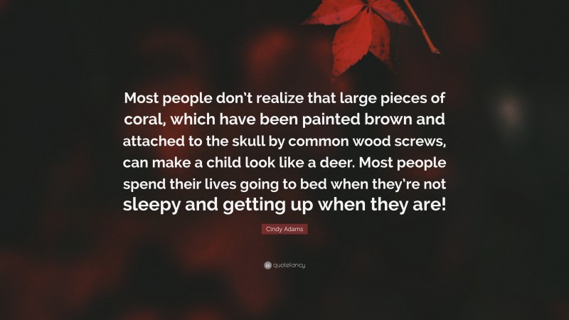 Cindy Adams Quote: “Most people don’t realize that large pieces of coral, which have been painted brown and attached to the skull by common wood screws, can make a child look like a deer. Most people spend their lives going to bed when they’re not sleepy and getting up when they are!”
