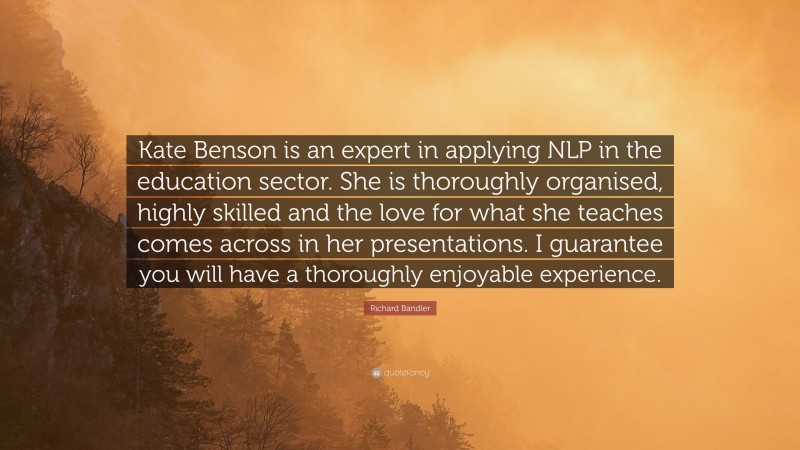 Richard Bandler Quote: “Kate Benson is an expert in applying NLP in the education sector. She is thoroughly organised, highly skilled and the love for what she teaches comes across in her presentations. I guarantee you will have a thoroughly enjoyable experience.”