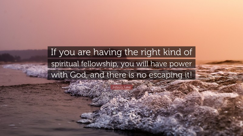 John G. Lake Quote: “If you are having the right kind of spiritual fellowship, you will have power with God, and there is no escaping it!”