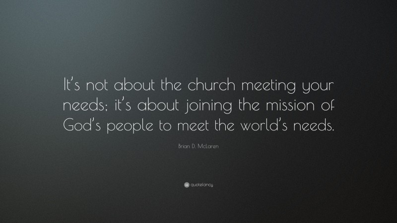 Brian D. McLaren Quote: “It’s not about the church meeting your needs; it’s about joining the mission of God’s people to meet the world’s needs.”