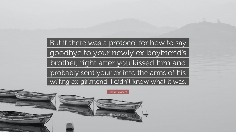 Rachel Vincent Quote: “But if there was a protocol for how to say goodbye to your newly ex-boyfriend’s brother, right after you kissed him and probably sent your ex into the arms of his willing ex-girlfriend, I didn’t know what it was.”