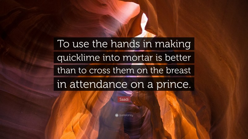 Saadi Quote: “To use the hands in making quicklime into mortar is better than to cross them on the breast in attendance on a prince.”