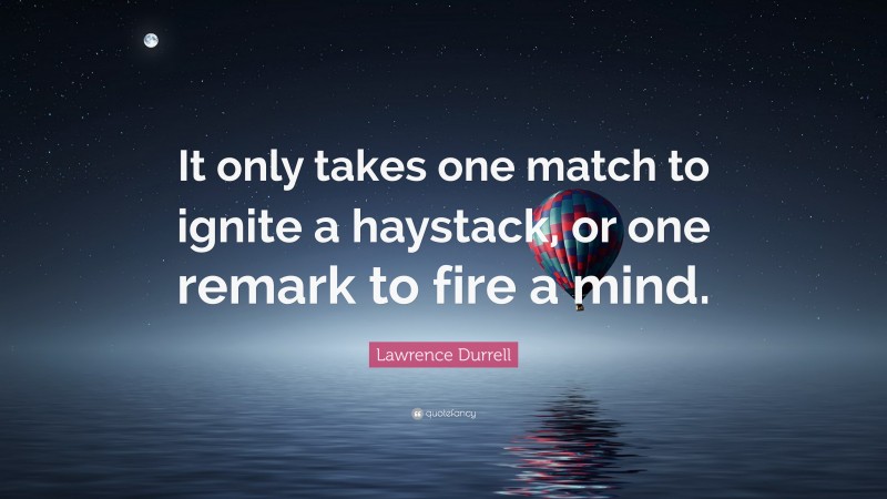 Lawrence Durrell Quote: “It only takes one match to ignite a haystack, or one remark to fire a mind.”