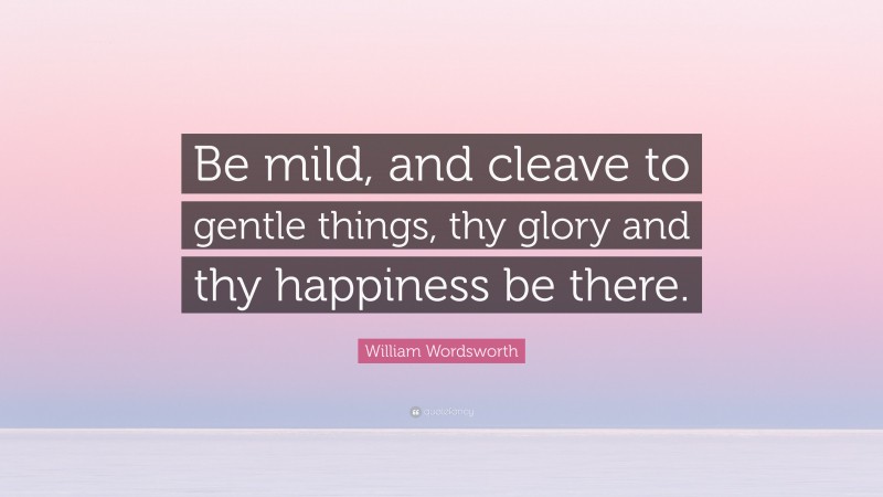 William Wordsworth Quote: “Be mild, and cleave to gentle things, thy glory and thy happiness be there.”