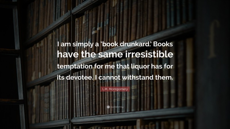 L.M. Montgomery Quote: “I am simply a ‘book drunkard.’ Books have the same irresistible temptation for me that liquor has for its devotee. I cannot withstand them.”