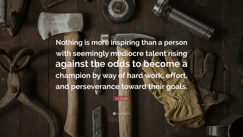 Zig Ziglar Quote: “Nothing is more inspiring than a person with seemingly mediocre talent rising against the odds to become a champion by way of hard work, effort, and perseverance toward their goals.”