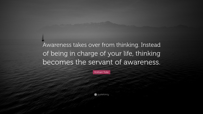 Eckhart Tolle Quote: “Awareness takes over from thinking. Instead of being in charge of your life, thinking becomes the servant of awareness.”