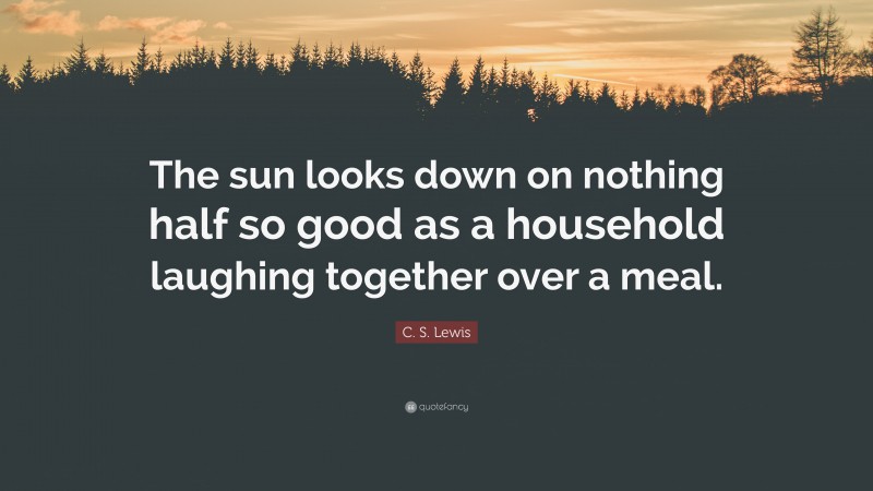 C. S. Lewis Quote: “The sun looks down on nothing half so good as a household laughing together over a meal.”