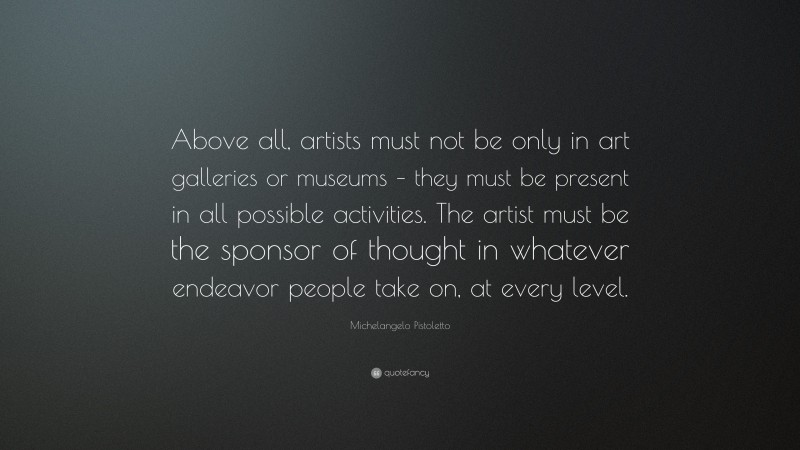 Michelangelo Pistoletto Quote: “Above all, artists must not be only in art galleries or museums – they must be present in all possible activities. The artist must be the sponsor of thought in whatever endeavor people take on, at every level.”