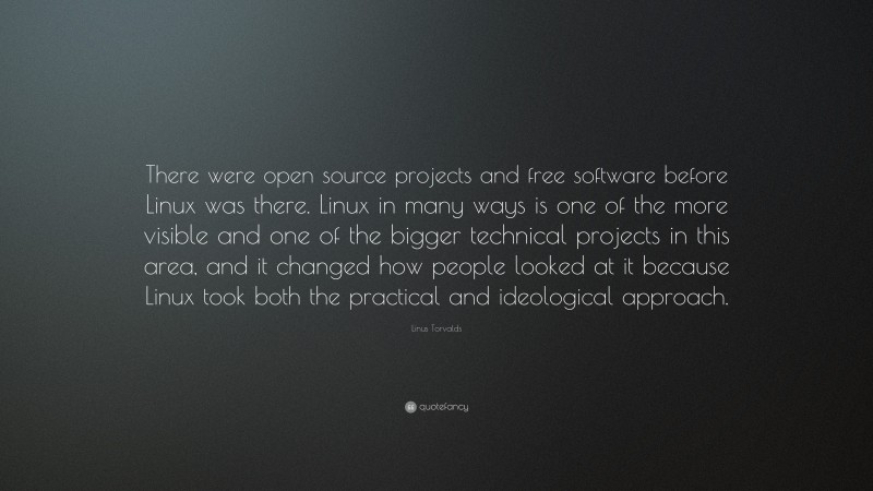Linus Torvalds Quote: “There were open source projects and free software before Linux was there. Linux in many ways is one of the more visible and one of the bigger technical projects in this area, and it changed how people looked at it because Linux took both the practical and ideological approach.”