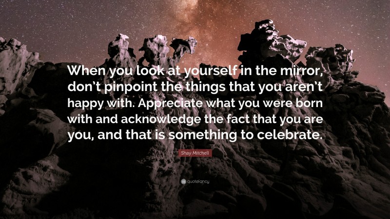 Shay Mitchell Quote: “When you look at yourself in the mirror, don’t pinpoint the things that you aren’t happy with. Appreciate what you were born with and acknowledge the fact that you are you, and that is something to celebrate.”