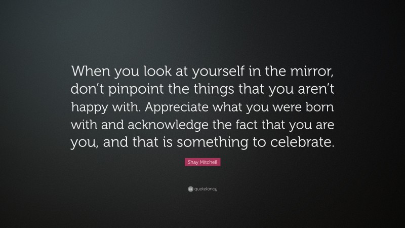 Shay Mitchell Quote: “When you look at yourself in the mirror, don’t pinpoint the things that you aren’t happy with. Appreciate what you were born with and acknowledge the fact that you are you, and that is something to celebrate.”