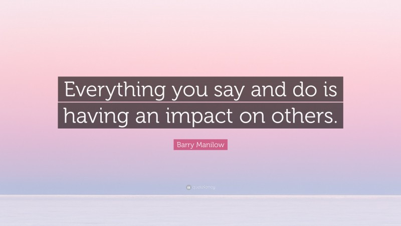 Barry Manilow Quote: “Everything you say and do is having an impact on others.”
