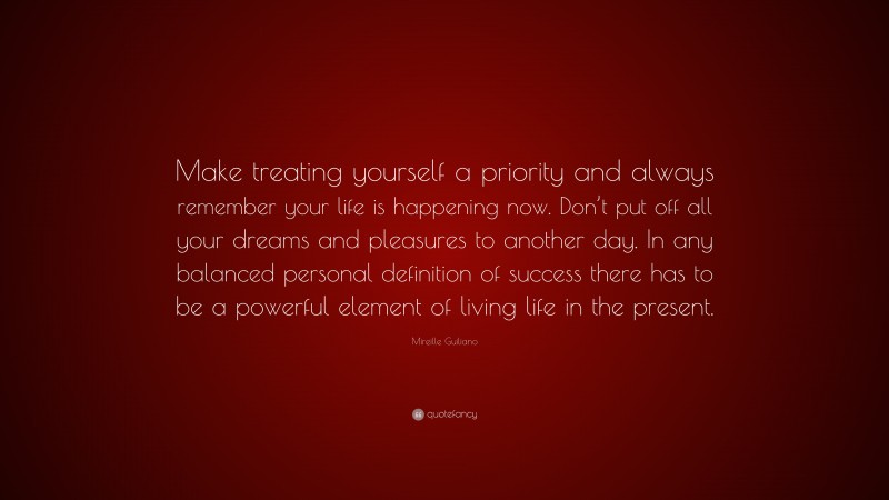 Mireille Guiliano Quote: “Make treating yourself a priority and always remember your life is happening now. Don’t put off all your dreams and pleasures to another day. In any balanced personal definition of success there has to be a powerful element of living life in the present.”