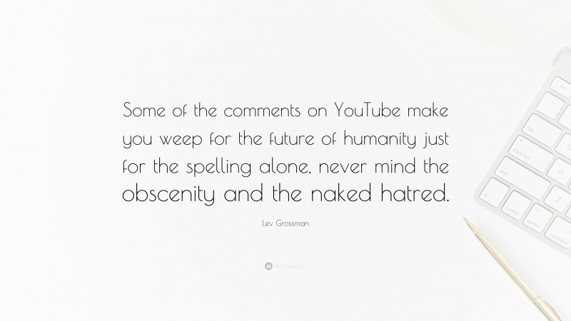 Lev Grossman Quote: “Some of the comments on YouTube make you weep for the future of humanity just for the spelling alone, never mind the obscenity and the naked hatred.”