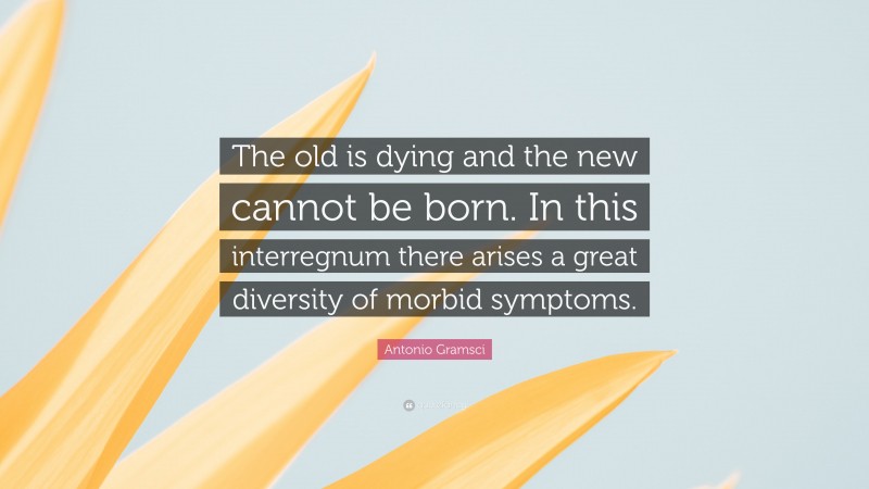 Antonio Gramsci Quote: “The old is dying and the new cannot be born. In this interregnum there arises a great diversity of morbid symptoms.”
