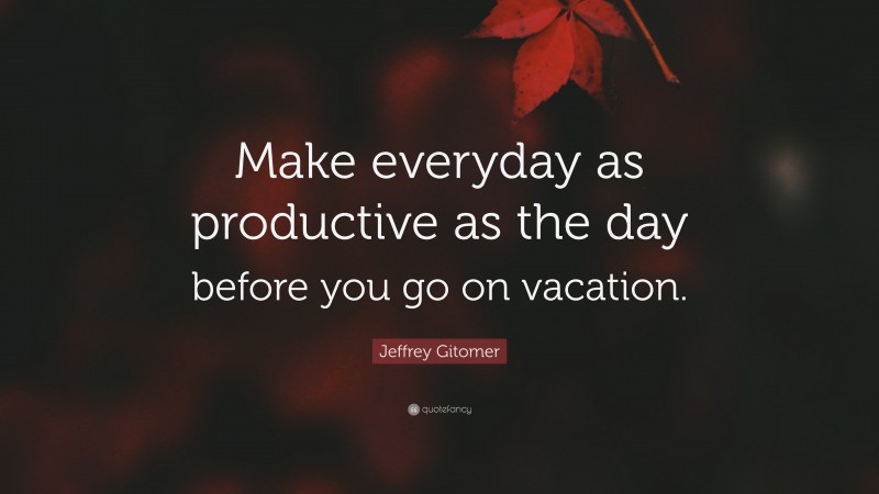 Jeffrey Gitomer Quote: “Make everyday as productive as the day before you go on vacation.”