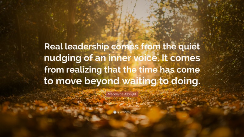 Madeleine Albright Quote: “Real leadership comes from the quiet nudging of an inner voice. It comes from realizing that the time has come to move beyond waiting to doing.”