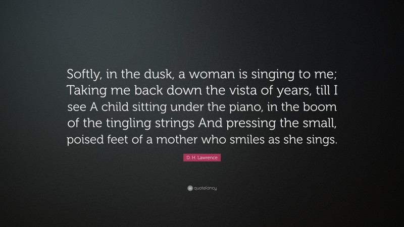 D. H. Lawrence Quote: “Softly, in the dusk, a woman is singing to me; Taking me back down the vista of years, till I see A child sitting under the piano, in the boom of the tingling strings And pressing the small, poised feet of a mother who smiles as she sings.”