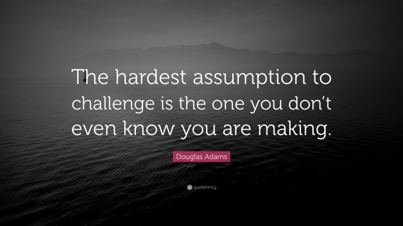Douglas Adams Quote: “The hardest assumption to challenge is the one you don’t even know you are making.”