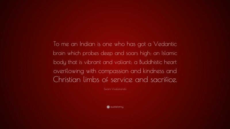 Swami Vivekananda Quote: “To me an Indian is one who has got a Vedantic brain which probes deep and soars high; an Islamic body that is vibrant and valiant; a Buddhistic heart overflowing with compassion and kindness and Christian limbs of service and sacrifice.”