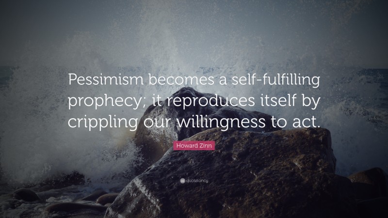 Howard Zinn Quote: “Pessimism becomes a self-fulfilling prophecy; it reproduces itself by crippling our willingness to act.”