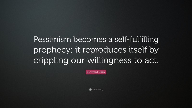 Howard Zinn Quote: “Pessimism becomes a self-fulfilling prophecy; it reproduces itself by crippling our willingness to act.”