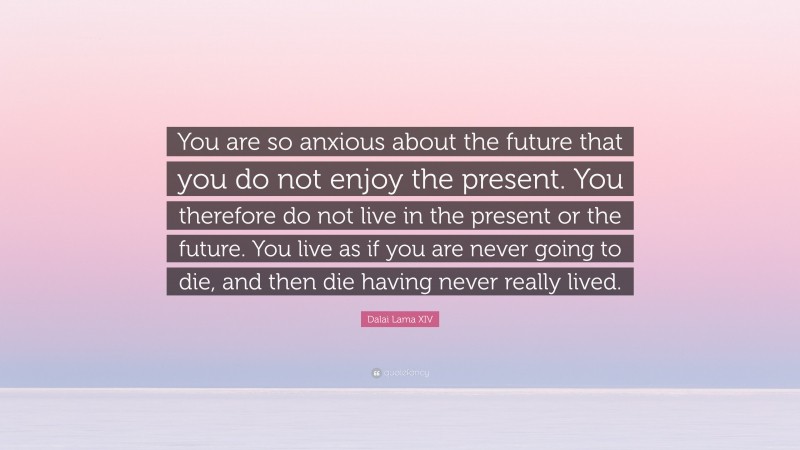 Dalai Lama XIV Quote: “You are so anxious about the future that you do not enjoy the present. You therefore do not live in the present or the future. You live as if you are never going to die, and then die having never really lived.”