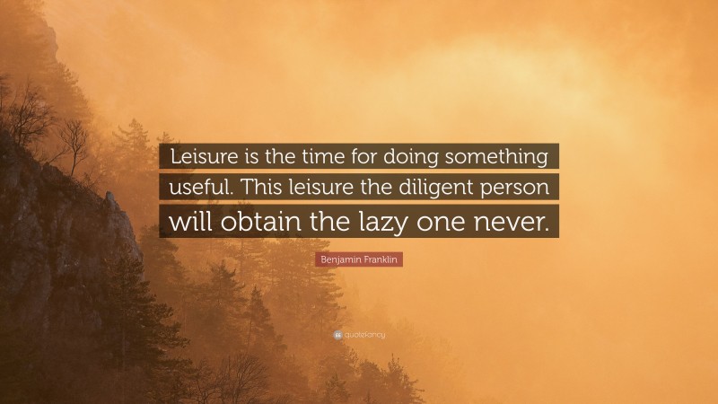 Benjamin Franklin Quote: “Leisure is the time for doing something useful. This leisure the diligent person will obtain the lazy one never.”
