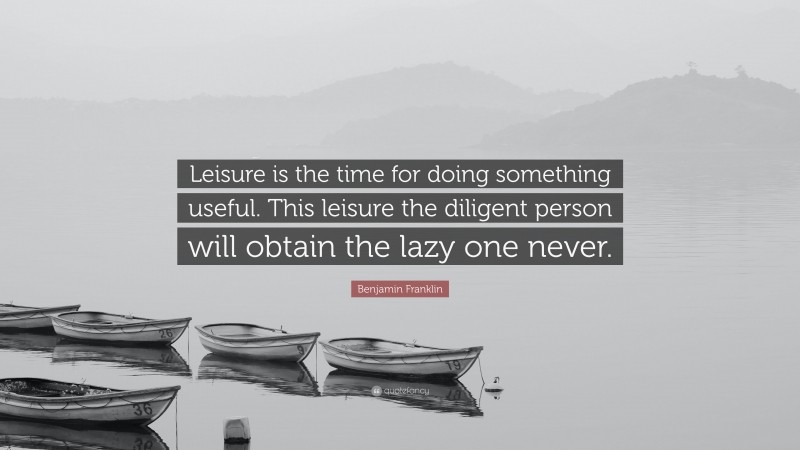 Benjamin Franklin Quote: “Leisure is the time for doing something useful. This leisure the diligent person will obtain the lazy one never.”