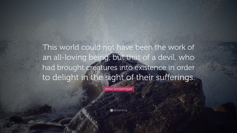 Arthur Schopenhauer Quote: “This world could not have been the work of an all-loving being, but that of a devil, who had brought creatures into existence in order to delight in the sight of their sufferings.”