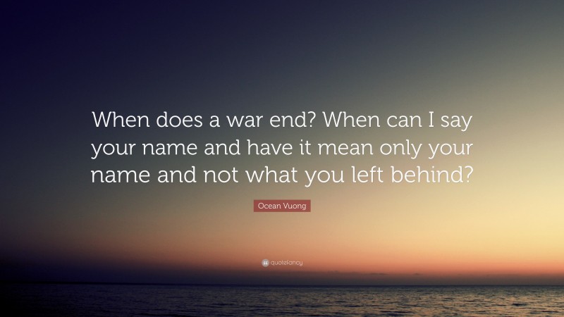 Ocean Vuong Quote: “When does a war end? When can I say your name and have it mean only your name and not what you left behind?”