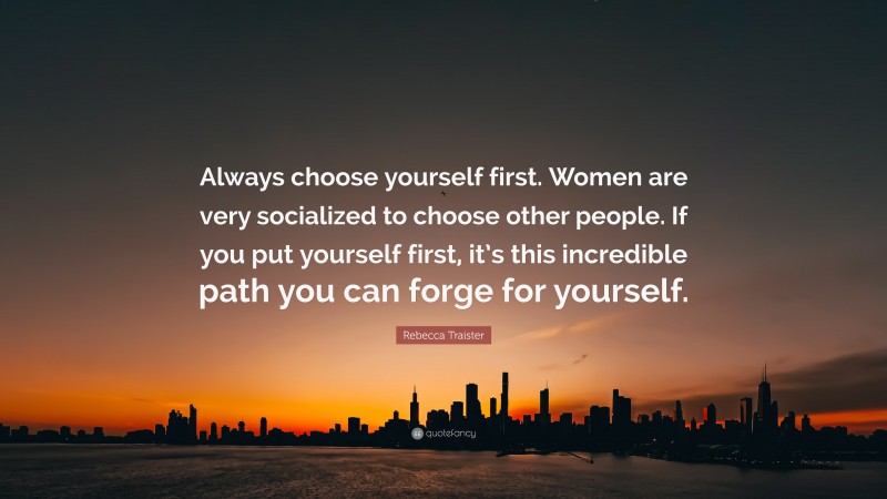Rebecca Traister Quote: “Always choose yourself first. Women are very socialized to choose other people. If you put yourself first, it’s this incredible path you can forge for yourself.”