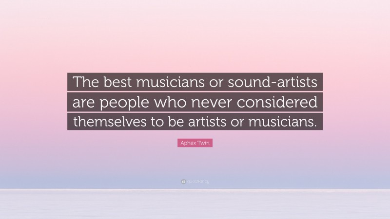 Aphex Twin Quote: “The best musicians or sound-artists are people who never considered themselves to be artists or musicians.”