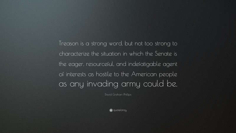 David Graham Phillips Quote: “Treason is a strong word, but not too strong to characterize the situation in which the Senate is the eager, resourceful, and indefatigable agent of interests as hostile to the American people as any invading army could be.”