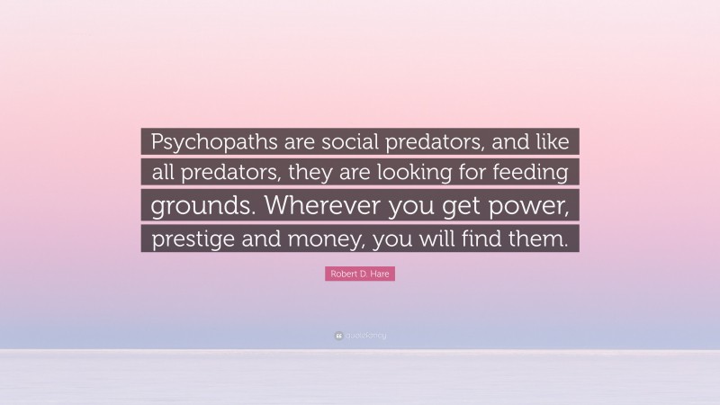 Robert D. Hare Quote: “Psychopaths are social predators, and like all predators, they are looking for feeding grounds. Wherever you get power, prestige and money, you will find them.”