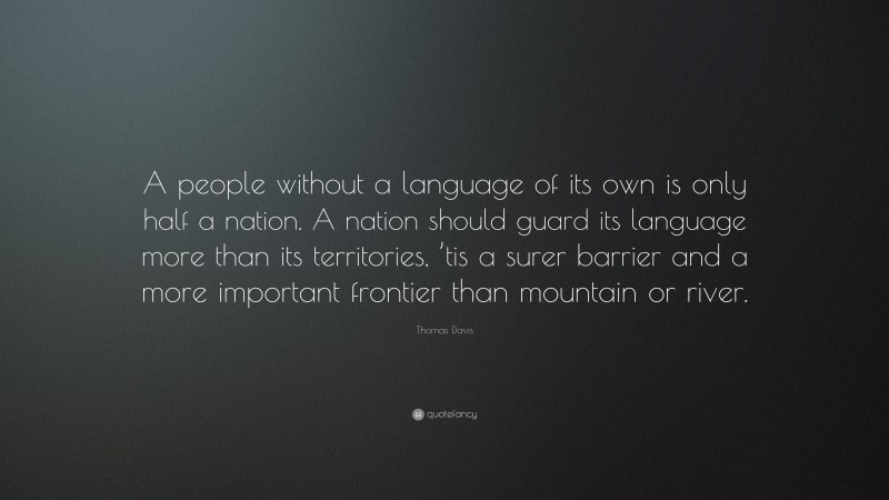 Thomas Davis Quote: “A people without a language of its own is only half a nation. A nation should guard its language more than its territories, ’tis a surer barrier and a more important frontier than mountain or river.”