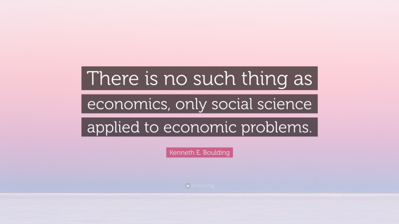 Kenneth E. Boulding Quote: “There is no such thing as economics, only social science applied to economic problems.”